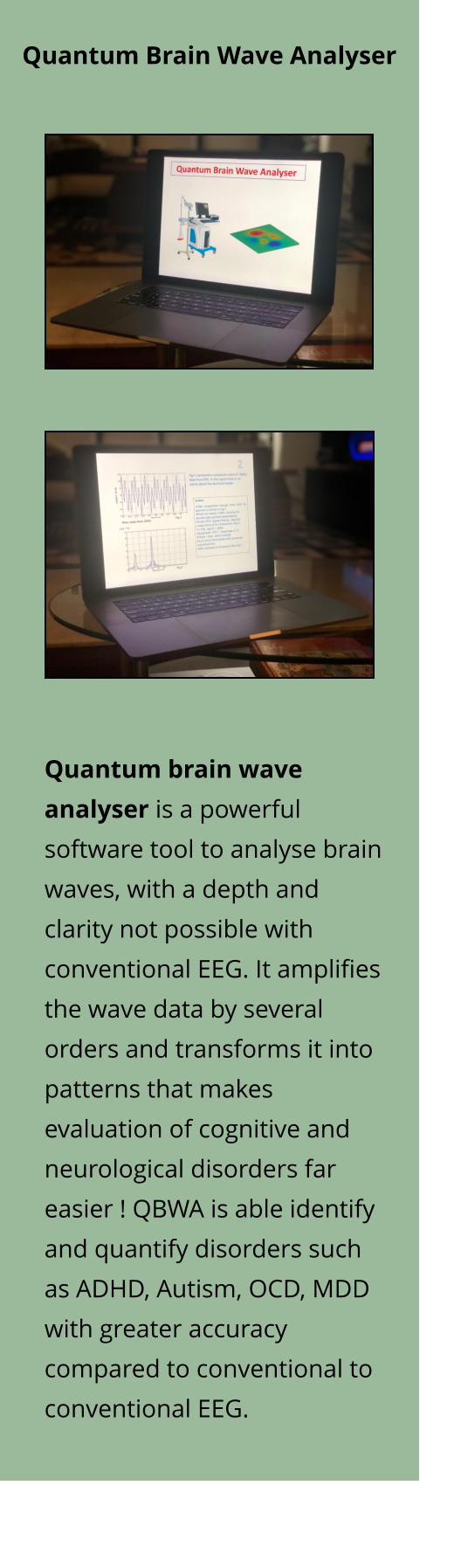 Quantum Brain Wave Analyser Quantum brain wave analyser is a powerful software tool to analyse brain waves, with a depth and clarity not possible with conventional EEG. It amplifies the wave data by several orders and transforms it into patterns that makes evaluation of cognitive and neurological disorders far easier ! QBWA is able identify and quantify disorders such as ADHD, Autism, OCD, MDD with greater accuracy compared to conventional to conventional EEG.