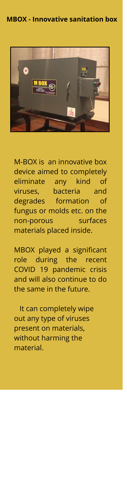 M-BOX is  an innovative box device aimed to completely eliminate any kind of viruses, bacteria and  degrades formation of fungus or molds etc. on the non-porous surfaces materials placed inside.   MBOX played a significant role during the recent COVID 19 pandemic crisis and will also continue to do the same in the future.      It can completely wipe out any type of viruses present on materials, without harming the material.   MBOX - Innovative sanitation box