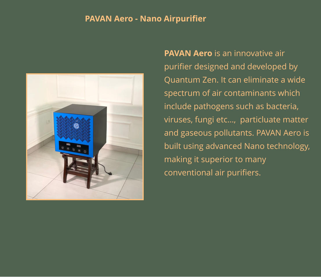 PAVAN Aero is an innovative air purifier designed and developed by Quantum Zen. It can eliminate a wide spectrum of air contaminants which include pathogens such as bacteria, viruses, fungi etc…,  particluate matter and gaseous pollutants. PAVAN Aero is built using advanced Nano technology, making it superior to many conventional air purifiers.  PAVAN Aero - Nano Airpurifier