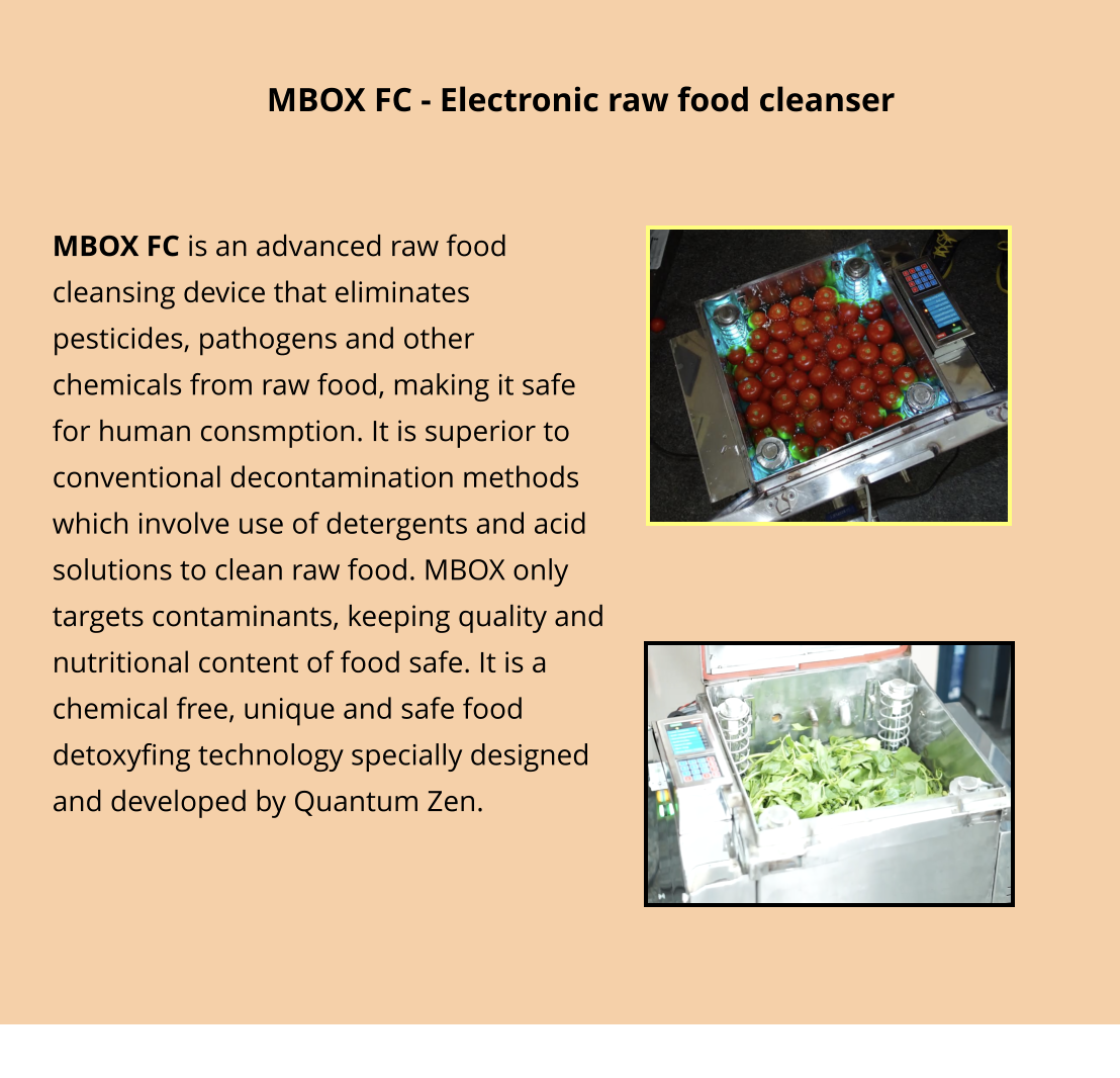 MBOX FC is an advanced raw food cleansing device that eliminates pesticides, pathogens and other chemicals from raw food, making it safe for human consmption. It is superior to conventional decontamination methods which involve use of detergents and acid solutions to clean raw food. MBOX only targets contaminants, keeping quality and nutritional content of food safe. It is a chemical free, unique and safe food detoxyfing technology specially designed and developed by Quantum Zen.  MBOX FC - Electronic raw food cleanser