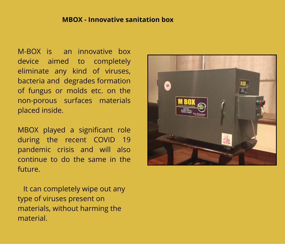 M-BOX is  an innovative box device aimed to completely eliminate any kind of viruses, bacteria and  degrades formation of fungus or molds etc. on the non-porous surfaces materials placed inside.   MBOX played a significant role during the recent COVID 19 pandemic crisis and will also continue to do the same in the future.      It can completely wipe out any type of viruses present on materials, without harming the material.   MBOX - Innovative sanitation box