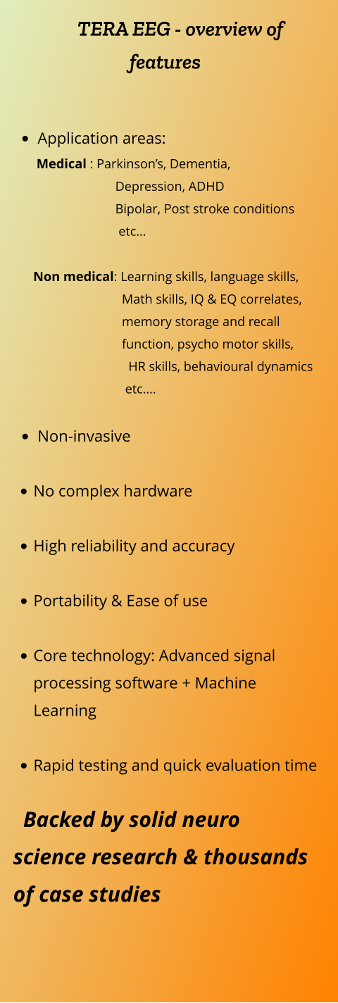 TERA EEG - overview of features   •	Application areas:        Medical : Parkinson’s, Dementia,                                 Depression, ADHD                                Bipolar, Post stroke conditions                                  etc…                Non medical: Learning skills, language skills,                                     Math skills, IQ & EQ correlates,                                   memory storage and recall                                  function, psycho motor skills,                                     HR skills, behavioural dynamics                                    etc….  •	Non-invasive   •	No complex hardware •	High reliability and accuracy •	Portability & Ease of use •	Core technology: Advanced signal processing software + Machine Learning  •	Rapid testing and quick evaluation time     Backed by solid neuro science research & thousands of case studies