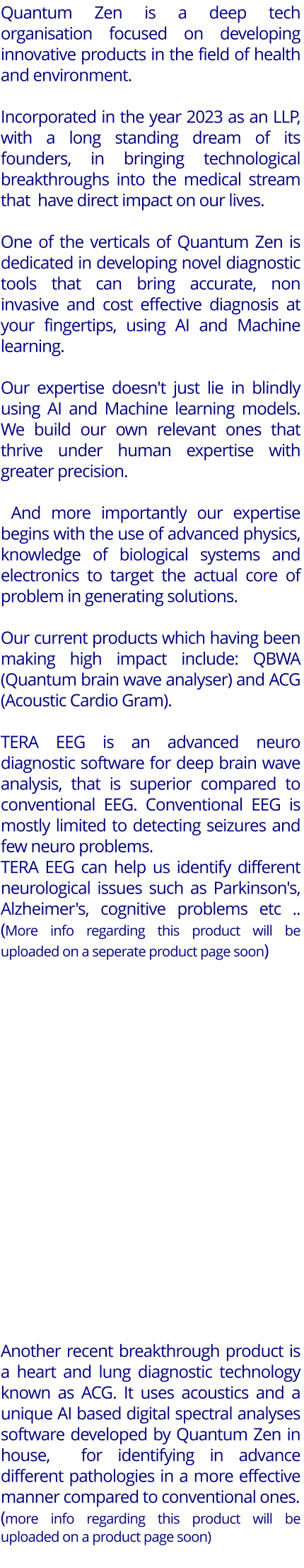 Quantum Zen is a deep tech organisation focused on developing innovative products in the field of health  and environment.   Incorporated in the year 2023 as an LLP, with a long standing dream of its founders, in bringing technological breakthroughs into the medical stream that  have direct impact on our lives.   One of the verticals of Quantum Zen is dedicated in developing novel diagnostic tools that can bring accurate, non invasive and cost effective diagnosis at your fingertips, using AI and Machine learning.   Our expertise doesn't just lie in blindly using AI and Machine learning models. We build our own relevant ones that thrive under human expertise with greater precision.   And more importantly our expertise begins with the use of advanced physics, knowledge of biological systems and electronics to target the actual core of problem in generating solutions.   Our current products which having been making high impact include: QBWA (Quantum brain wave analyser) and ACG (Acoustic Cardio Gram).   TERA EEG is an advanced neuro diagnostic software for deep brain wave analysis, that is superior compared to conventional EEG. Conventional EEG is mostly limited to detecting seizures and few neuro problems.  TERA EEG can help us identify different neurological issues such as Parkinson's, Alzheimer's, cognitive problems etc .. (More info regarding this product will be uploaded on a seperate product page soon)                       Another recent breakthrough product is a heart and lung diagnostic technology known as ACG. It uses acoustics and a unique AI based digital spectral analyses software developed by Quantum Zen in house,  for identifying in advance different pathologies in a more effective manner compared to conventional ones.  (more info regarding this product will be uploaded on a product page soon)