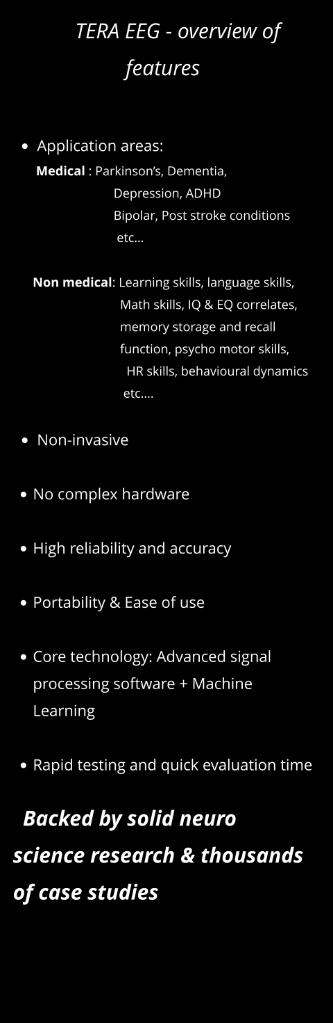 TERA EEG - overview of features   •	Application areas:        Medical : Parkinson’s, Dementia,                                 Depression, ADHD                                Bipolar, Post stroke conditions                                  etc…                Non medical: Learning skills, language skills,                                     Math skills, IQ & EQ correlates,                                   memory storage and recall                                  function, psycho motor skills,                                     HR skills, behavioural dynamics                                    etc….  •	Non-invasive   •	No complex hardware •	High reliability and accuracy •	Portability & Ease of use •	Core technology: Advanced signal processing software + Machine Learning  •	Rapid testing and quick evaluation time     Backed by solid neuro science research & thousands of case studies